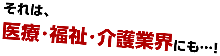 それは、医療・福祉・介護業界にも…！
